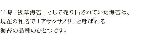 当時「浅草海苔」として売り出されていた海苔は、現在の和名で「アサクサノリ」と呼ばれる海苔の品種のひとつです。