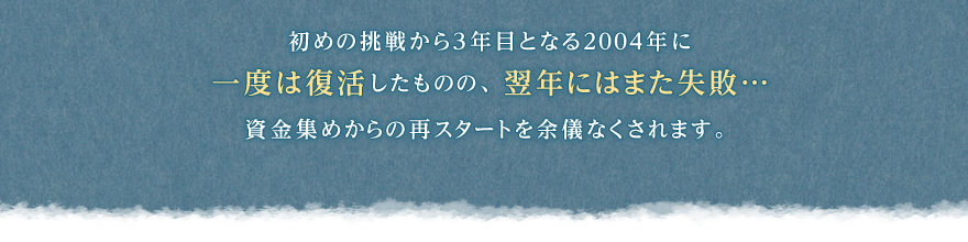 初めの挑戦から3年目となる2004年に一度は復活したものの、翌年にはまた失敗…資金集めからの再スタートを余儀なくされます。