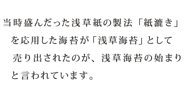当時盛んだった浅草紙の製法「紙漉き」を応用した海苔が「浅草海苔」として売り出されたのが、浅草海苔の始まりと言われています。