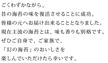 ごくわずかながら、昔の海苔の味を復活させることに成功。皆様の元へお届け出来ることとなりました。現在主流の海苔とは、味も香りも別格です。ぜひご自身で、ご家族で、「幻の海苔」のおいしさを楽しんでいただけたら幸いです。