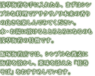 浅草海苔を手に入れたら、まずはシンプルな料理でアサクサノリ本来の香りの良さを楽しんでみてください。水・お湯に溶けるととろとろになるのも浅草海苔の特徴です。飯塚海苔店では、シンプルな蕎麦に海苔を溶かし、薬味を添えた「花巻そば」をおすすめしています。