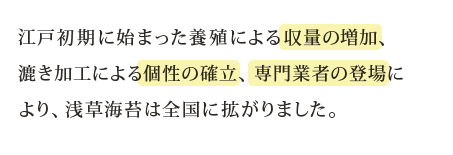 江戸初期に始まった養殖による収量の増加、漉き加工による個性の確立、専門業者の登場により、浅草海苔は全国に拡がりました。