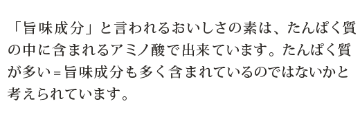 「旨味成分」と言われるおいしさの素は、たんぱく質の中に含まれるアミノ酸で出来ています。たんぱく質が多い=旨味成分も多く含まれているのではないかと考えられています。