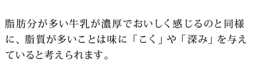 脂肪分が多い牛乳が濃厚でおいしく感じるのと同様に、脂質が多いことは味に「こく」や「深み」を与えていると考えられます。
