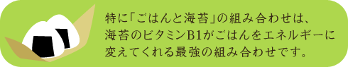 特に「ごはんと海苔」の組み合わせは、海苔のビタミンB１がごはんをエネルギーに変えてくれる最強の組み合わせです。